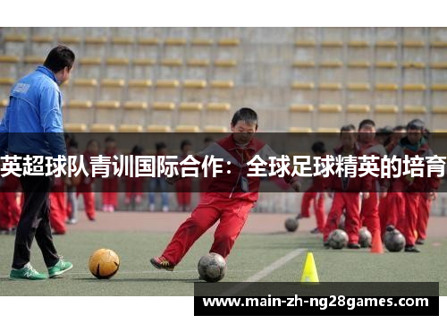 英超球队青训国际合作:全球足球精英的培育 英超球队青训国际合作:全球足球精英的培育