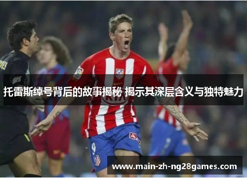 托雷斯绰号背后的故事揭秘 揭示其深层含义与独特魅力 托雷斯绰号背后的故事揭秘 揭示其深层含义与独特魅力