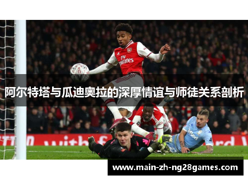 阿尔特塔与瓜迪奥拉的深厚情谊与师徒关系剖析