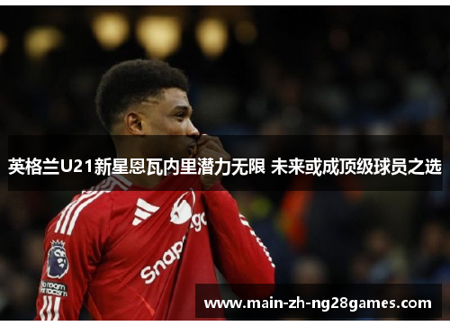 英格兰U21新星恩瓦内里潜力无限 未来或成顶级球员之选