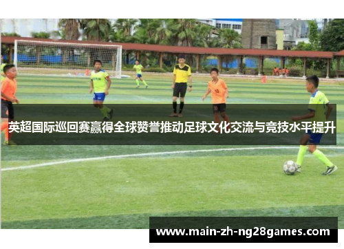 英超国际巡回赛赢得全球赞誉推动足球文化交流与竞技水平提升