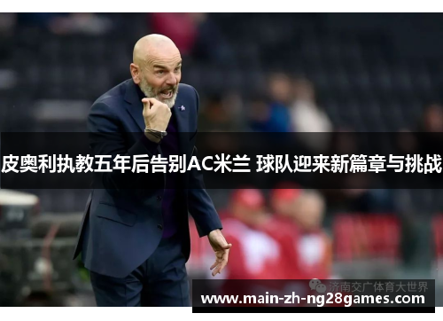 皮奥利执教五年后告别AC米兰 球队迎来新篇章与挑战 皮奥利执教五年后告别AC米兰 球队迎来新篇章与挑战
