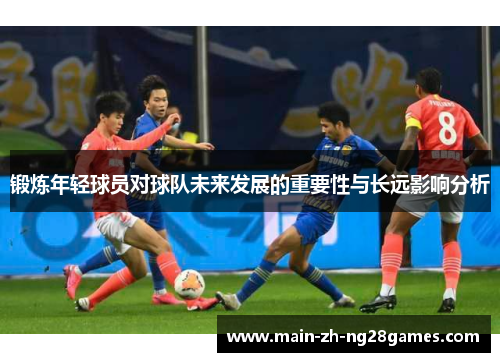 锻炼年轻球员对球队未来发展的重要性与长远影响分析 锻炼年轻球员对球队未来发展的重要性与长远影响分析